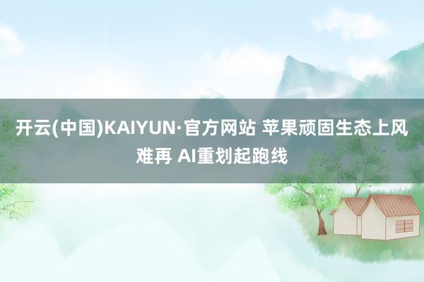 开云(中国)KAIYUN·官方网站 苹果顽固生态上风难再 AI重划起跑线