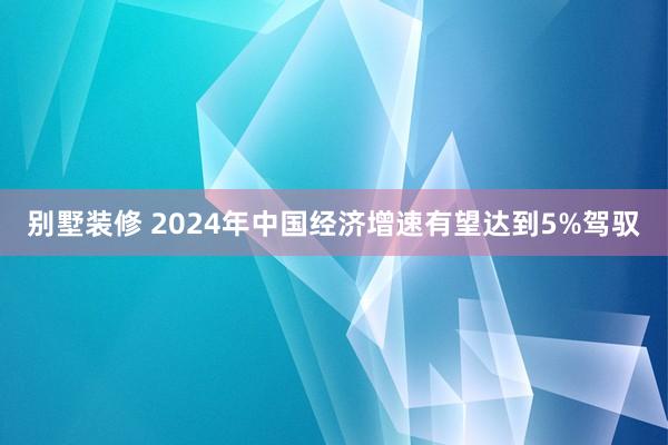 别墅装修 2024年中国经济增速有望达到5%驾驭