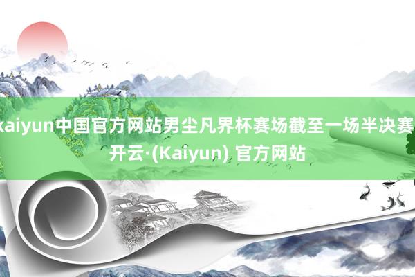kaiyun中国官方网站男尘凡界杯赛场截至一场半决赛-开云·(Kaiyun) 官方网站