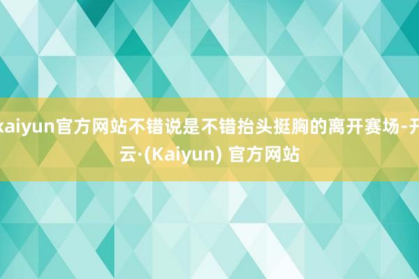 kaiyun官方网站不错说是不错抬头挺胸的离开赛场-开云·(Kaiyun) 官方网站