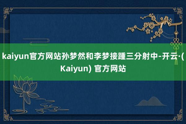 kaiyun官方网站孙梦然和李梦接踵三分射中-开云·(Kaiyun) 官方网站