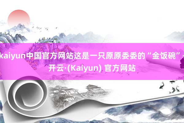 kaiyun中国官方网站这是一只原原委委的“金饭碗”-开云·(Kaiyun) 官方网站
