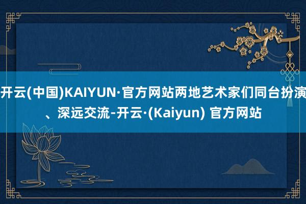 开云(中国)KAIYUN·官方网站两地艺术家们同台扮演、深远交流-开云·(Kaiyun) 官方网站