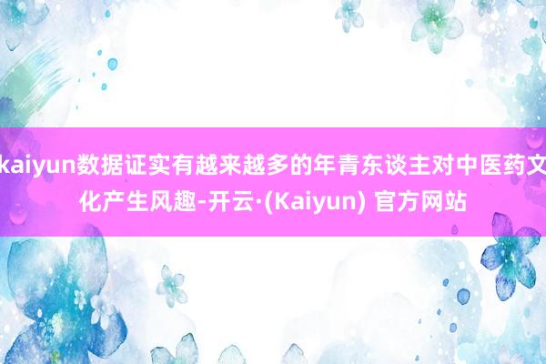 kaiyun数据证实有越来越多的年青东谈主对中医药文化产生风趣-开云·(Kaiyun) 官方网站
