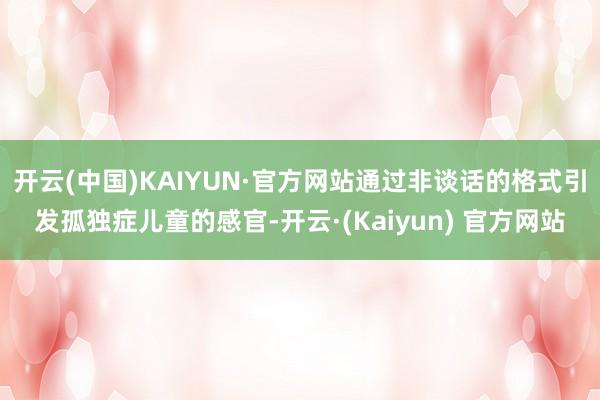 开云(中国)KAIYUN·官方网站通过非谈话的格式引发孤独症儿童的感官-开云·(Kaiyun) 官方网站