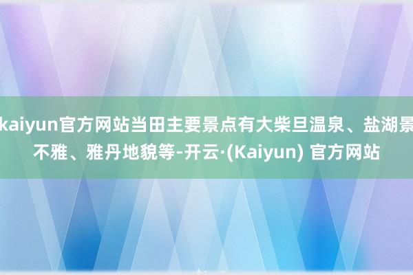 kaiyun官方网站当田主要景点有大柴旦温泉、盐湖景不雅、雅丹地貌等-开云·(Kaiyun) 官方网站