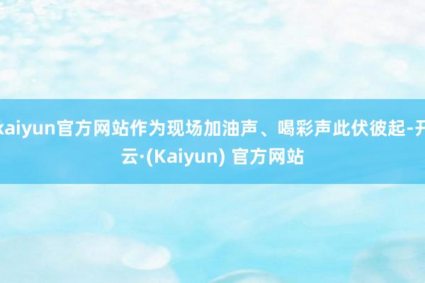 kaiyun官方网站作为现场加油声、喝彩声此伏彼起-开云·(Kaiyun) 官方网站