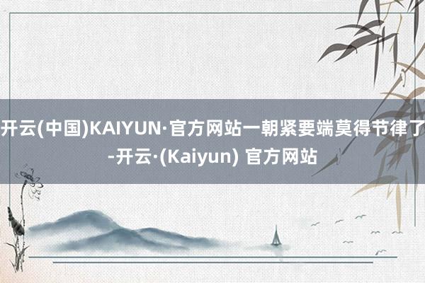 开云(中国)KAIYUN·官方网站一朝紧要端莫得节律了-开云·(Kaiyun) 官方网站