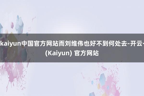 kaiyun中国官方网站而刘维伟也好不到何处去-开云·(Kaiyun) 官方网站