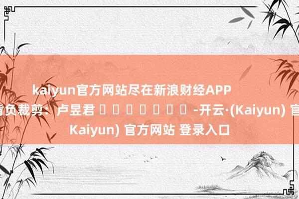 kaiyun官方网站尽在新浪财经APP 背负裁剪:卢昱君 -开云·(Kaiyun) 官方网站 登录入口