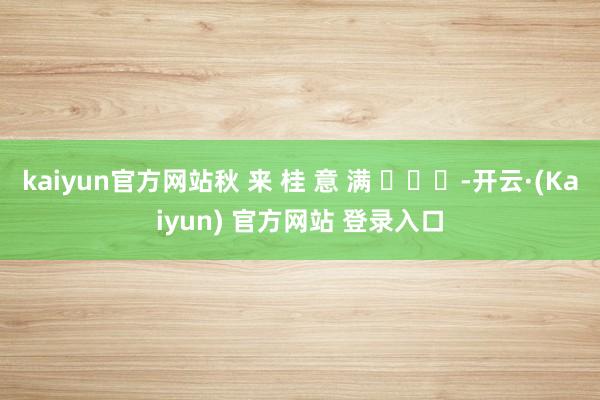 kaiyun官方网站秋 来 桂 意 满 ​​​-开云·(Kaiyun) 官方网站 登录入口