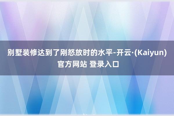 别墅装修达到了刚怒放时的水平-开云·(Kaiyun) 官方网站 登录入口
