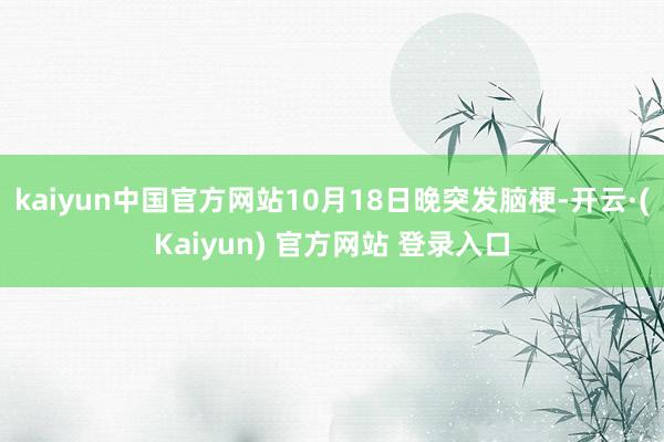 kaiyun中国官方网站10月18日晚突发脑梗-开云·(Kaiyun) 官方网站 登录入口