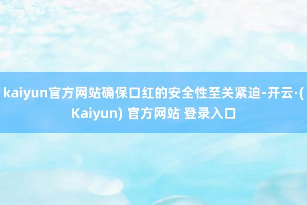kaiyun官方网站确保口红的安全性至关紧迫-开云·(Kaiyun) 官方网站 登录入口