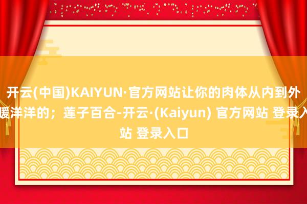 开云(中国)KAIYUN·官方网站让你的肉体从内到外都暖洋洋的；莲子百合-开云·(Kaiyun) 官方网站 登录入口