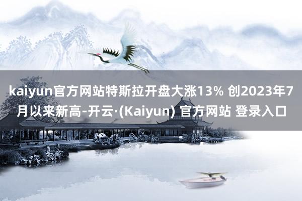 kaiyun官方网站特斯拉开盘大涨13% 创2023年7月以来新高-开云·(Kaiyun) 官方网站 登录入口
