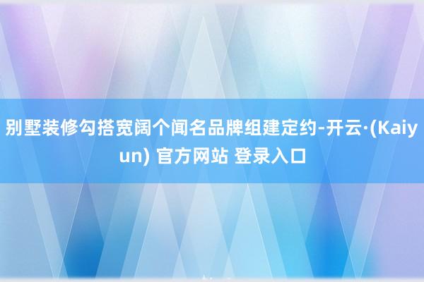 别墅装修勾搭宽阔个闻名品牌组建定约-开云·(Kaiyun) 官方网站 登录入口