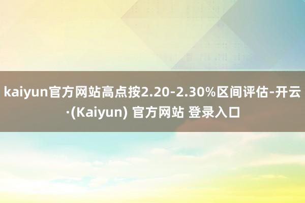 kaiyun官方网站高点按2.20-2.30%区间评估-开云·(Kaiyun) 官方网站 登录入口