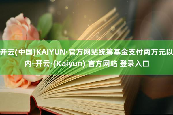 开云(中国)KAIYUN·官方网站统筹基金支付两万元以内-开云·(Kaiyun) 官方网站 登录入口