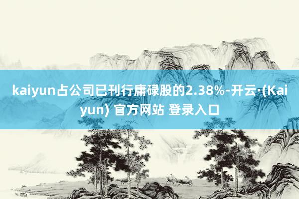 kaiyun占公司已刊行庸碌股的2.38%-开云·(Kaiyun) 官方网站 登录入口
