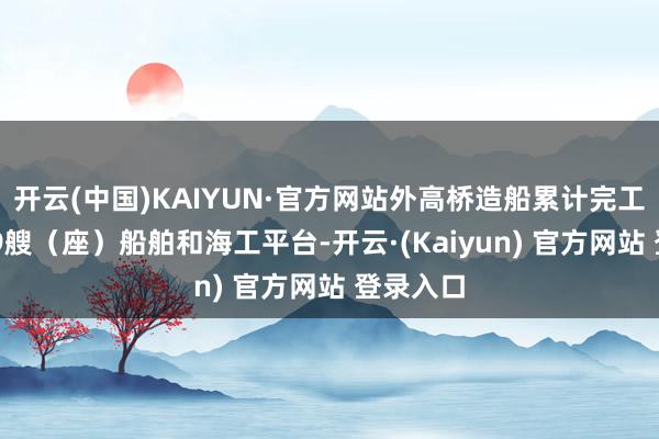 开云(中国)KAIYUN·官方网站外高桥造船累计完工拜托579艘（座）船舶和海工平台-开云·(Kaiyun) 官方网站 登录入口