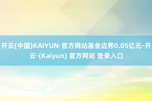 开云(中国)KAIYUN·官方网站基金边界0.05亿元-开云·(Kaiyun) 官方网站 登录入口