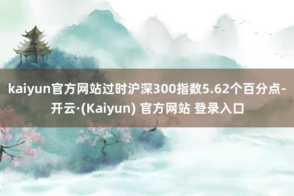 kaiyun官方网站过时沪深300指数5.62个百分点-开云·(Kaiyun) 官方网站 登录入口