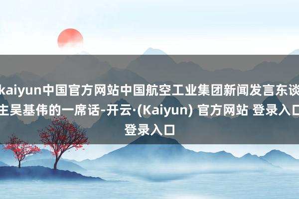 kaiyun中国官方网站中国航空工业集团新闻发言东谈主吴基伟的一席话-开云·(Kaiyun) 官方网站 登录入口