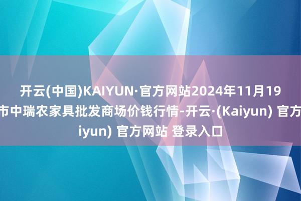 开云(中国)KAIYUN·官方网站2024年11月19日安徽省淮北市中瑞农家具批发商场价钱行情-开云·(Kaiyun) 官方网站 登录入口