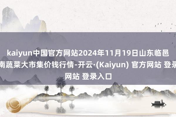 kaiyun中国官方网站2024年11月19日山东临邑县临南蔬菜大市集价钱行情-开云·(Kaiyun) 官方网站 登录入口