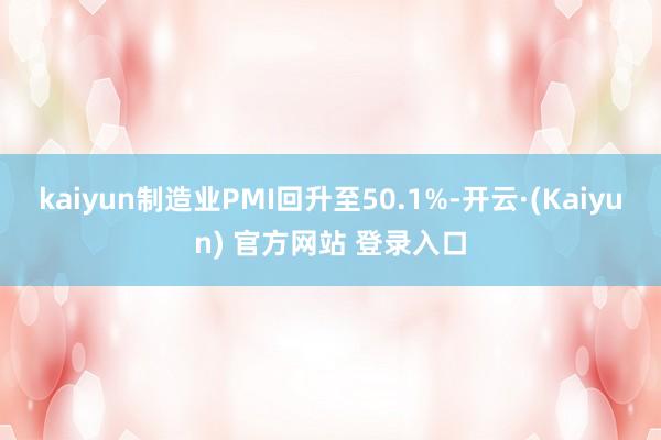 kaiyun制造业PMI回升至50.1%-开云·(Kaiyun) 官方网站 登录入口