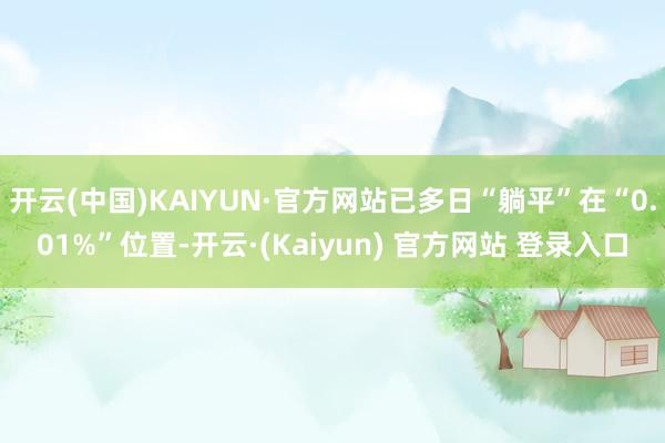 开云(中国)KAIYUN·官方网站已多日“躺平”在“0.01%”位置-开云·(Kaiyun) 官方网站 登录入口