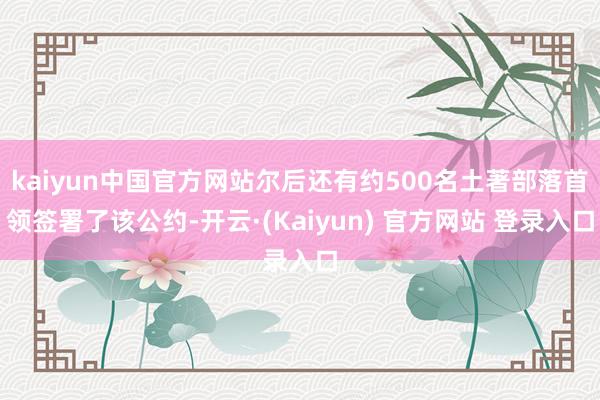 kaiyun中国官方网站尔后还有约500名土著部落首领签署了该公约-开云·(Kaiyun) 官方网站 登录入口