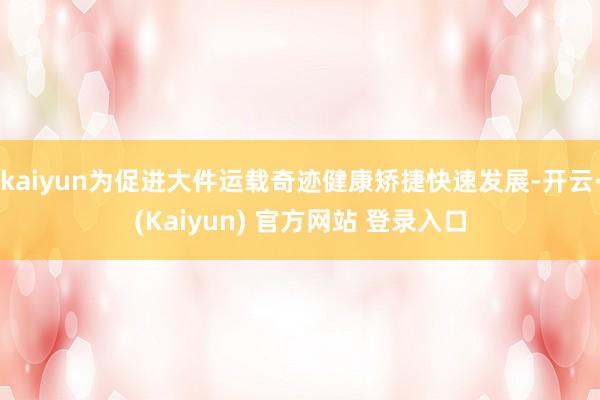 kaiyun为促进大件运载奇迹健康矫捷快速发展-开云·(Kaiyun) 官方网站 登录入口