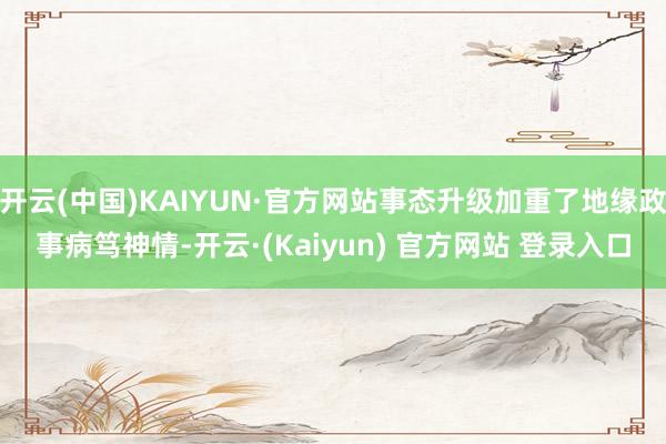 开云(中国)KAIYUN·官方网站事态升级加重了地缘政事病笃神情-开云·(Kaiyun) 官方网站 登录入口