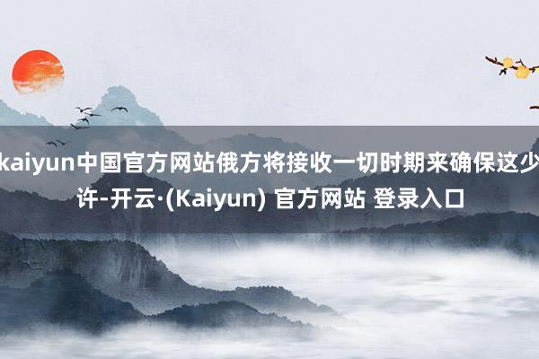 kaiyun中国官方网站俄方将接收一切时期来确保这少许-开云·(Kaiyun) 官方网站 登录入口