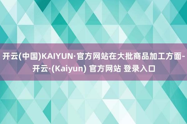 开云(中国)KAIYUN·官方网站　　在大批商品加工方面-开云·(Kaiyun) 官方网站 登录入口