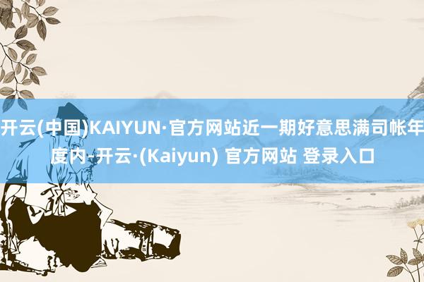 开云(中国)KAIYUN·官方网站近一期好意思满司帐年度内-开云·(Kaiyun) 官方网站 登录入口
