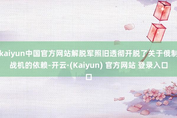 kaiyun中国官方网站解脱军照旧透彻开脱了关于俄制战机的依赖-开云·(Kaiyun) 官方网站 登录入口