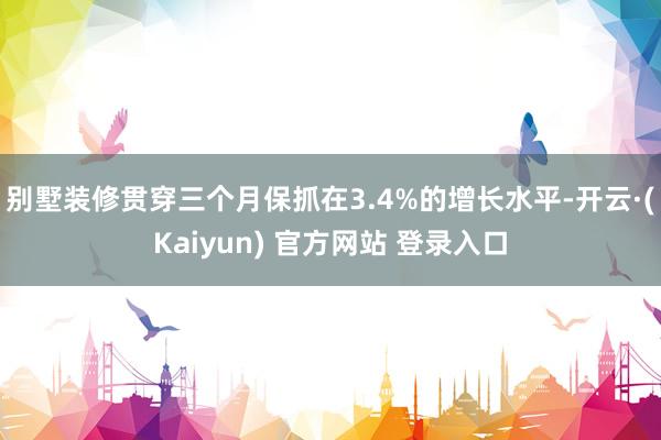别墅装修贯穿三个月保抓在3.4%的增长水平-开云·(Kaiyun) 官方网站 登录入口