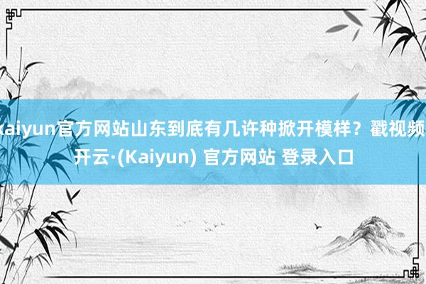kaiyun官方网站山东到底有几许种掀开模样？戳视频-开云·(Kaiyun) 官方网站 登录入口