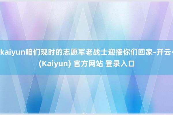 kaiyun咱们现时的志愿军老战士迎接你们回家-开云·(Kaiyun) 官方网站 登录入口