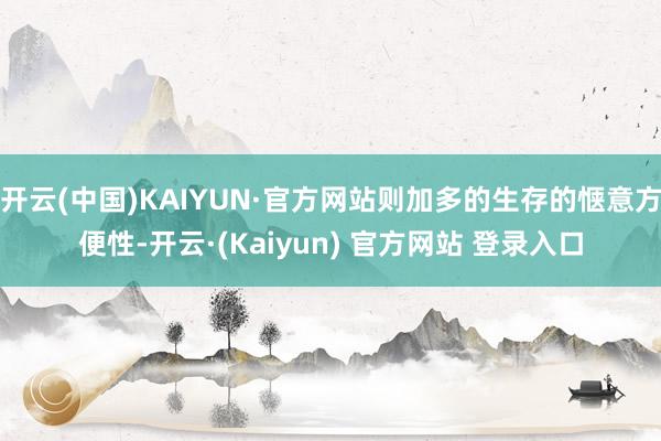 开云(中国)KAIYUN·官方网站则加多的生存的惬意方便性-开云·(Kaiyun) 官方网站 登录入口