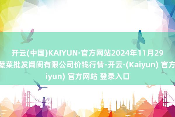 开云(中国)KAIYUN·官方网站2024年11月29日青岛东庄头蔬菜批发阛阓有限公司价钱行情-开云·(Kaiyun) 官方网站 登录入口