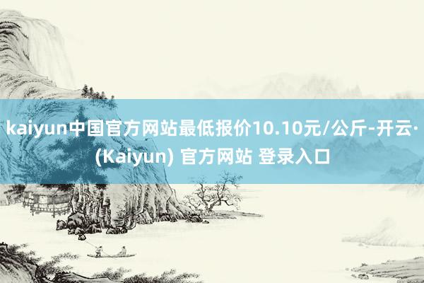 kaiyun中国官方网站最低报价10.10元/公斤-开云·(Kaiyun) 官方网站 登录入口