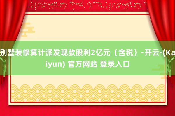 别墅装修算计派发现款股利2亿元（含税）-开云·(Kaiyun) 官方网站 登录入口
