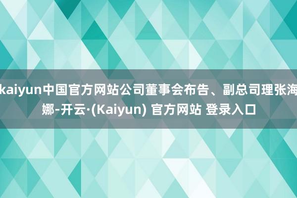 kaiyun中国官方网站公司董事会布告、副总司理张海娜-开云·(Kaiyun) 官方网站 登录入口