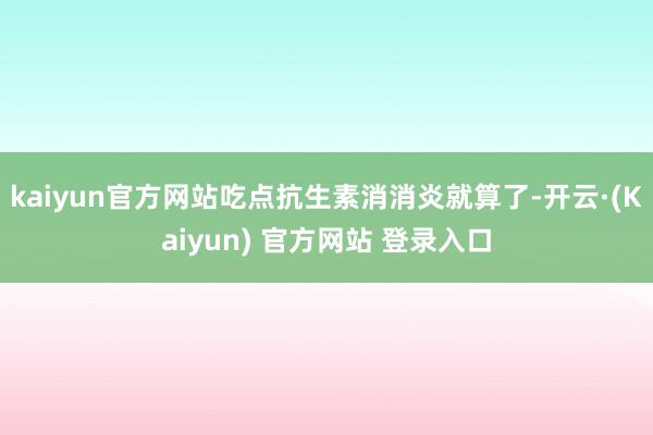 kaiyun官方网站吃点抗生素消消炎就算了-开云·(Kaiyun) 官方网站 登录入口