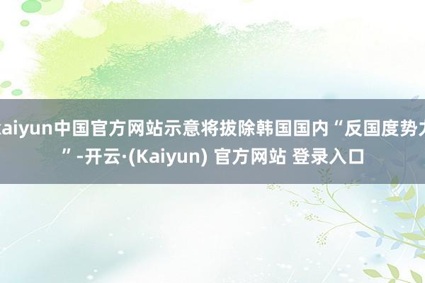 kaiyun中国官方网站示意将拔除韩国国内“反国度势力”-开云·(Kaiyun) 官方网站 登录入口
