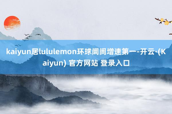 kaiyun居lululemon环球阛阓增速第一-开云·(Kaiyun) 官方网站 登录入口